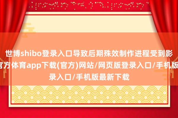 世博shibo登录入口导致后期殊效制作进程受到影响-世博官方体育app下载(官方)网站/网页版登录入口/手机版最新下载