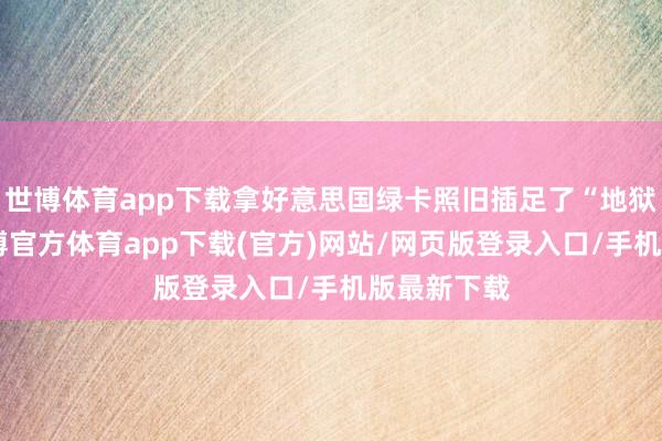 世博体育app下载拿好意思国绿卡照旧插足了“地狱形态”-世博官方体育app下载(官方)网站/网页版登录入口/手机版最新下载