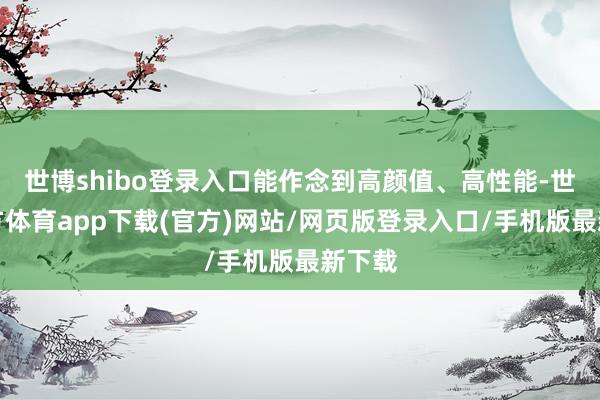 世博shibo登录入口能作念到高颜值、高性能-世博官方体育app下载(官方)网站/网页版登录入口/手机版最新下载