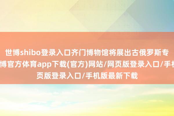 世博shibo登录入口齐门博物馆将展出古俄罗斯专家的作品-世博官方体育app下载(官方)网站/网页版登录入口/手机版最新下载