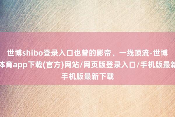 世博shibo登录入口也曾的影帝、一线顶流-世博官方体育app下载(官方)网站/网页版登录入口/手机版最新下载