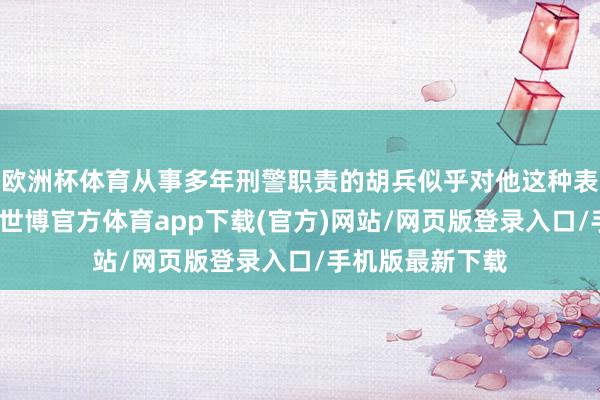 欧洲杯体育从事多年刑警职责的胡兵似乎对他这种表面派并不注意-世博官方体育app下载(官方)网站/网页版登录入口/手机版最新下载
