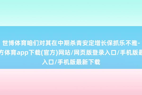 世博体育咱们对其在中期杀青安定增长保抓乐不雅-世博官方体育app下载(官方)网站/网页版登录入口/手机版最新下载
