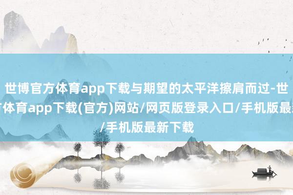 世博官方体育app下载与期望的太平洋擦肩而过-世博官方体育app下载(官方)网站/网页版登录入口/手机版最新下载