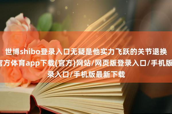 世博shibo登录入口无疑是他实力飞跃的关节退换点-世博官方体育app下载(官方)网站/网页版登录入口/手机版最新下载