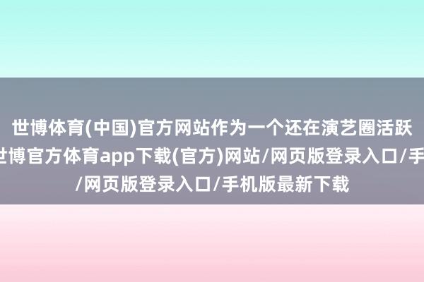 世博体育(中国)官方网站作为一个还在演艺圈活跃的艺东谈主-世博官方体育app下载(官方)网站/网页版登录入口/手机版最新下载