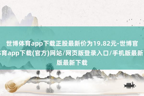 世博体育app下载正股最新价为19.82元-世博官方体育app下载(官方)网站/网页版登录入口/手机版最新下载
