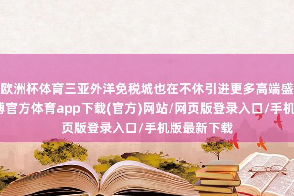 欧洲杯体育三亚外洋免税城也在不休引进更多高端盛名品牌-世博官方体育app下载(官方)网站/网页版登录入口/手机版最新下载