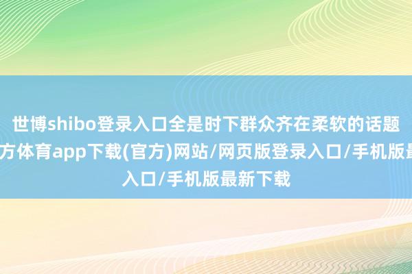 世博shibo登录入口全是时下群众齐在柔软的话题-世博官方体育app下载(官方)网站/网页版登录入口/手机版最新下载