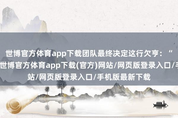 世博官方体育app下载团队最终决定这行欠亨：“最终咱们认为-世博官方体育app下载(官方)网站/网页版登录入口/手机版最新下载