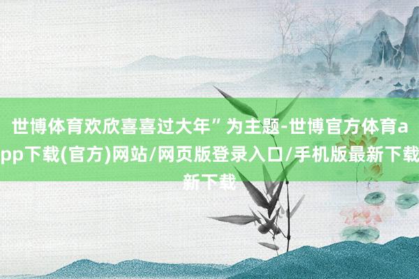 世博体育欢欣喜喜过大年”为主题-世博官方体育app下载(官方)网站/网页版登录入口/手机版最新下载