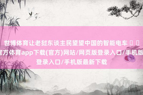 世博体育让老挝东谈主民望望中国的智能电车 ​​​-世博官方体育app下载(官方)网站/网页版登录入口/手机版最新下载