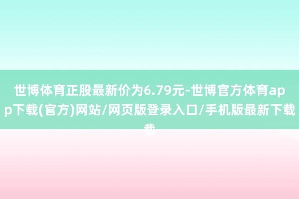 世博体育正股最新价为6.79元-世博官方体育app下载(官方)网站/网页版登录入口/手机版最新下载