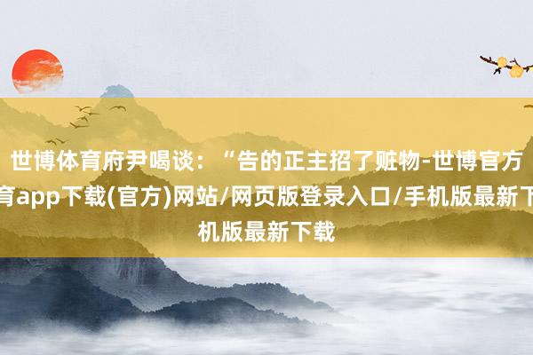 世博体育府尹喝谈：“告的正主招了赃物-世博官方体育app下载(官方)网站/网页版登录入口/手机版最新下载