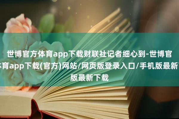 世博官方体育app下载　　财联社记者细心到-世博官方体育app下载(官方)网站/网页版登录入口/手机版最新下载