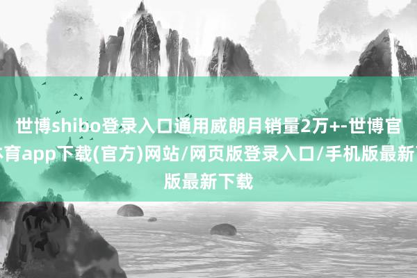 世博shibo登录入口通用威朗月销量2万+-世博官方体育app下载(官方)网站/网页版登录入口/手机版最新下载