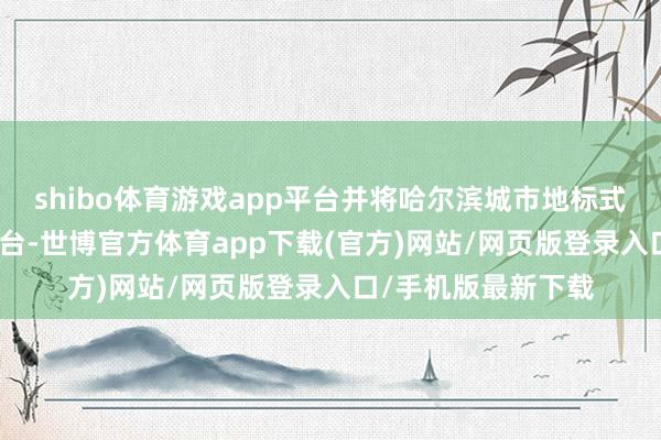 shibo体育游戏app平台并将哈尔滨城市地标式IP产业履行大家舞台-世博官方体育app下载(官方)网站/网页版登录入口/手机版最新下载