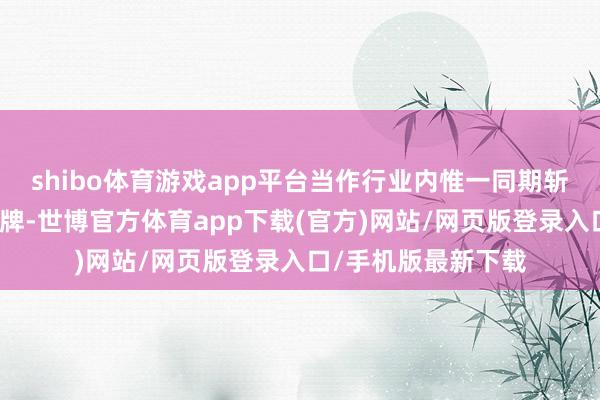 shibo体育游戏app平台当作行业内惟一同期斩获这两项盛誉的品牌-世博官方体育app下载(官方)网站/网页版登录入口/手机版最新下载