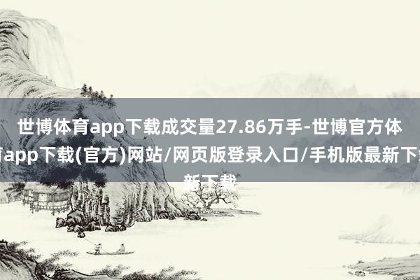 世博体育app下载成交量27.86万手-世博官方体育app下载(官方)网站/网页版登录入口/手机版最新下载