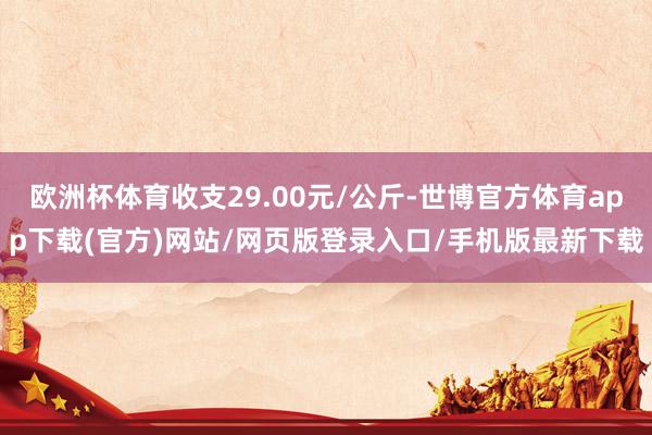 欧洲杯体育收支29.00元/公斤-世博官方体育app下载(官方)网站/网页版登录入口/手机版最新下载