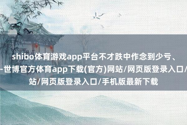 shibo体育游戏app平台不才跌中作念到少亏、不亏、以至赢利-世博官方体育app下载(官方)网站/网页版登录入口/手机版最新下载