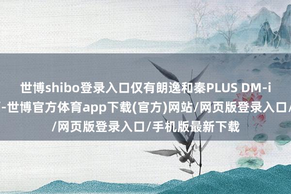 世博shibo登录入口仅有朗逸和秦PLUS DM-i销售跳动30万辆-世博官方体育app下载(官方)网站/网页版登录入口/手机版最新下载