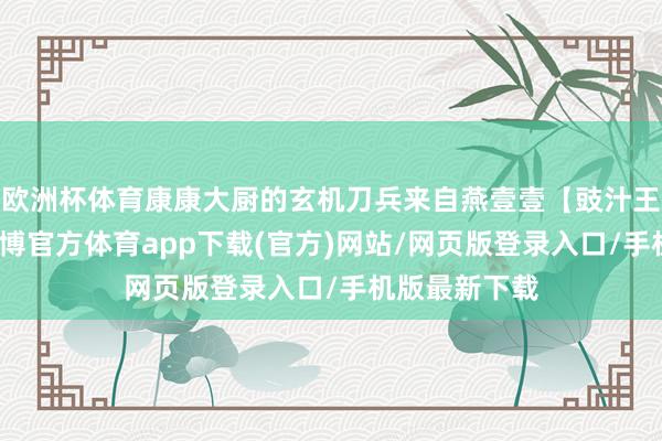 欧洲杯体育康康大厨的玄机刀兵来自燕壹壹【豉汁王调味酱】-世博官方体育app下载(官方)网站/网页版登录入口/手机版最新下载