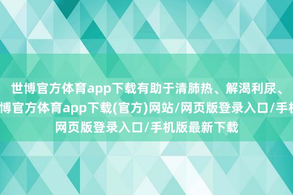 世博官方体育app下载有助于清肺热、解渴利尿、清热除烦-世博官方体育app下载(官方)网站/网页版登录入口/手机版最新下载