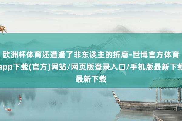 欧洲杯体育还遭逢了非东谈主的折磨-世博官方体育app下载(官方)网站/网页版登录入口/手机版最新下载