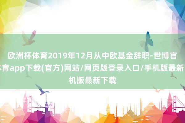 欧洲杯体育2019年12月从中欧基金辞职-世博官方体育app下载(官方)网站/网页版登录入口/手机版最新下载