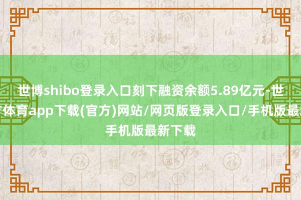 世博shibo登录入口刻下融资余额5.89亿元-世博官方体育app下载(官方)网站/网页版登录入口/手机版最新下载