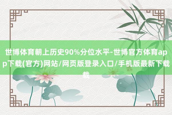 世博体育朝上历史90%分位水平-世博官方体育app下载(官方)网站/网页版登录入口/手机版最新下载