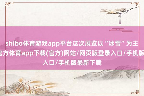 shibo体育游戏app平台这次展览以“冰雪”为主题-世博官方体育app下载(官方)网站/网页版登录入口/手机版最新下载