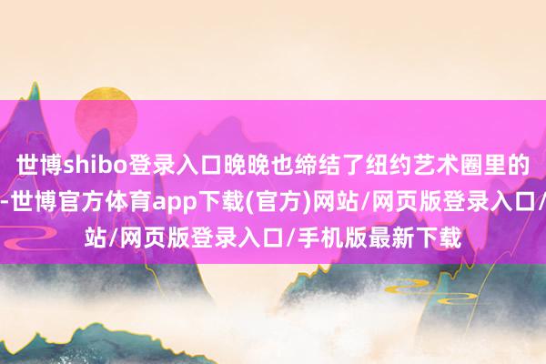 世博shibo登录入口晚晚也缔结了纽约艺术圈里的不少名东说念主-世博官方体育app下载(官方)网站/网页版登录入口/手机版最新下载