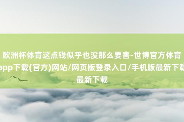 欧洲杯体育这点钱似乎也没那么要害-世博官方体育app下载(官方)网站/网页版登录入口/手机版最新下载
