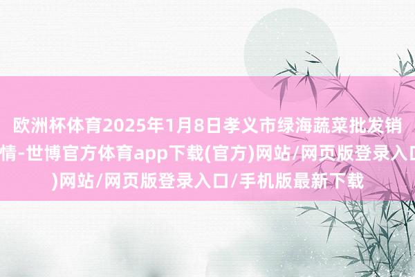 欧洲杯体育2025年1月8日孝义市绿海蔬菜批发销售有限公司价钱行情-世博官方体育app下载(官方)网站/网页版登录入口/手机版最新下载