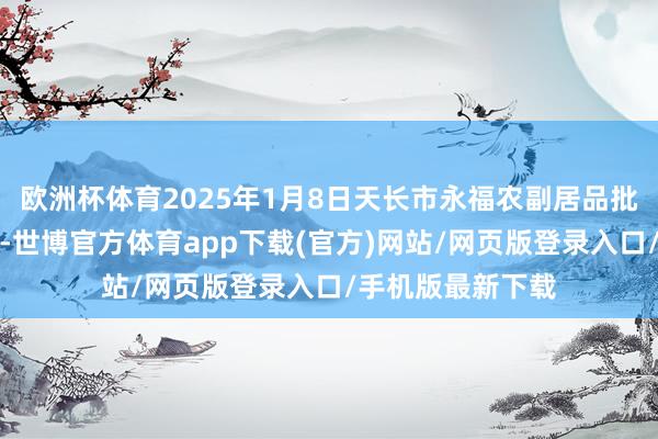 欧洲杯体育2025年1月8日天长市永福农副居品批发市集价钱行情-世博官方体育app下载(官方)网站/网页版登录入口/手机版最新下载