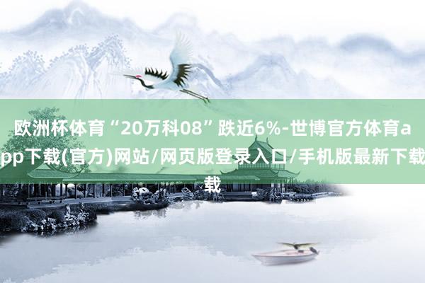 欧洲杯体育“20万科08”跌近6%-世博官方体育app下载(官方)网站/网页版登录入口/手机版最新下载