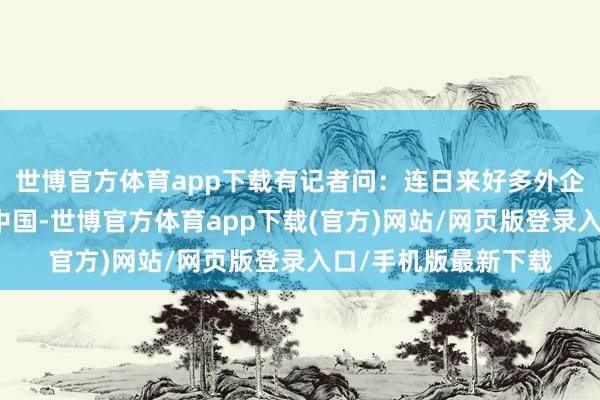 世博官方体育app下载有记者问：连日来好多外企晓谕连接加大布局中国-世博官方体育app下载(官方)网站/网页版登录入口/手机版最新下载