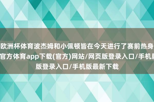 欧洲杯体育波杰姆和小佩顿皆在今天进行了赛前热身历练-世博官方体育app下载(官方)网站/网页版登录入口/手机版最新下载