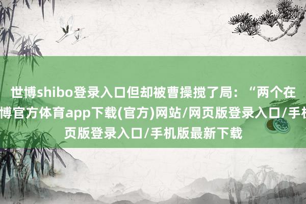世博shibo登录入口但却被曹操搅了局：“两个在随机夺枪-世博官方体育app下载(官方)网站/网页版登录入口/手机版最新下载