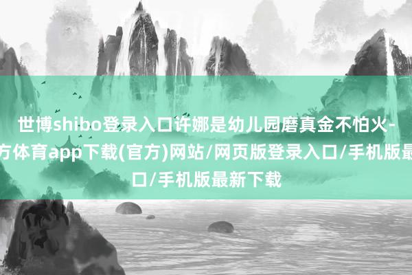 世博shibo登录入口许娜是幼儿园磨真金不怕火-世博官方体育app下载(官方)网站/网页版登录入口/手机版最新下载