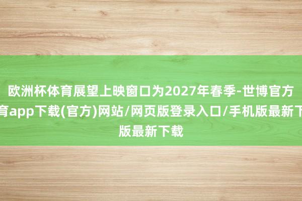 欧洲杯体育展望上映窗口为2027年春季-世博官方体育app下载(官方)网站/网页版登录入口/手机版最新下载