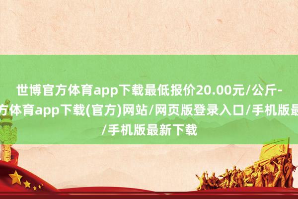 世博官方体育app下载最低报价20.00元/公斤-世博官方体育app下载(官方)网站/网页版登录入口/手机版最新下载
