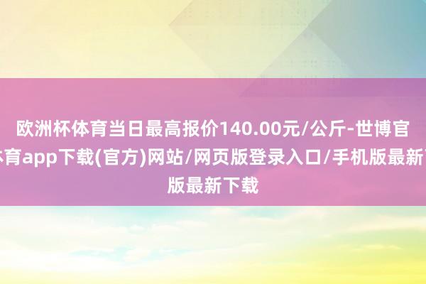 欧洲杯体育当日最高报价140.00元/公斤-世博官方体育app下载(官方)网站/网页版登录入口/手机版最新下载