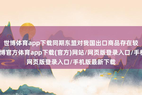 世博体育app下载同期东盟对我国出口商品存在较高依赖度-世博官方体育app下载(官方)网站/网页版登录入口/手机版最新下载
