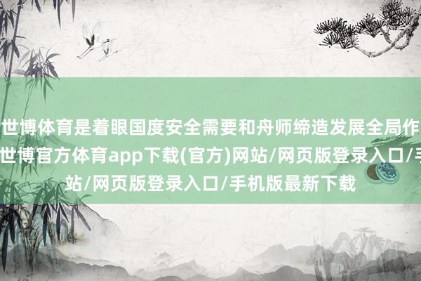 世博体育是着眼国度安全需要和舟师缔造发展全局作出的日常安排-世博官方体育app下载(官方)网站/网页版登录入口/手机版最新下载