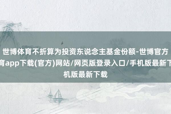 世博体育不折算为投资东说念主基金份额-世博官方体育app下载(官方)网站/网页版登录入口/手机版最新下载