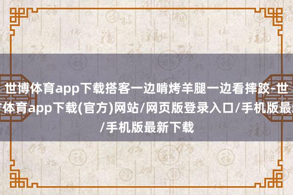 世博体育app下载搭客一边啃烤羊腿一边看摔跤-世博官方体育app下载(官方)网站/网页版登录入口/手机版最新下载