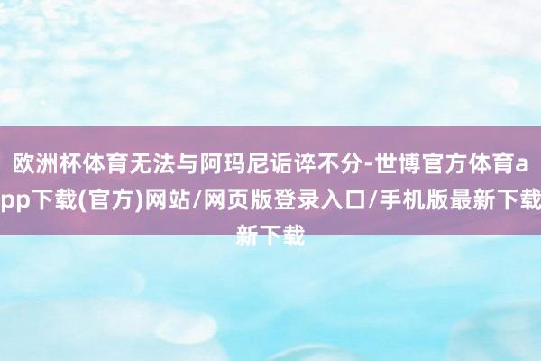 欧洲杯体育无法与阿玛尼诟谇不分-世博官方体育app下载(官方)网站/网页版登录入口/手机版最新下载